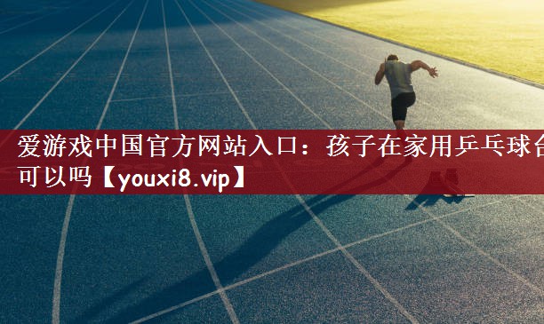 爱游戏中国官方网站入口：孩子在家用乒乓球台可以吗