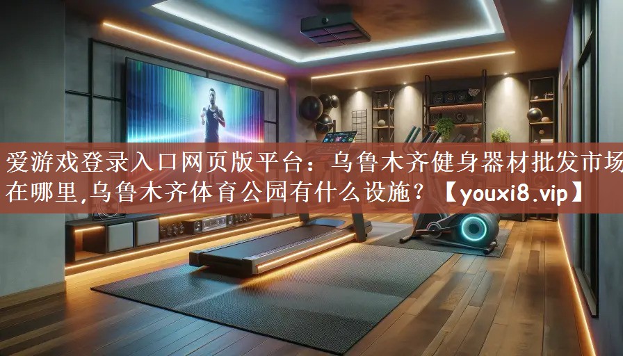 爱游戏登录入口网页版平台：乌鲁木齐健身器材批发市场在哪里,乌鲁木齐体育公园有什么设施？
