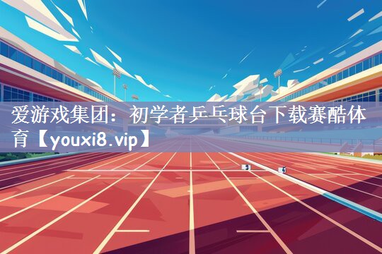 爱游戏集团：初学者乒乓球台下载赛酷体育