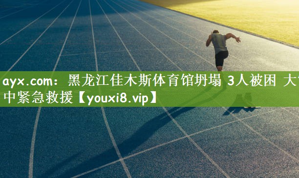 ayx.com：黑龙江佳木斯体育馆坍塌 3人被困 大雪中紧急救援