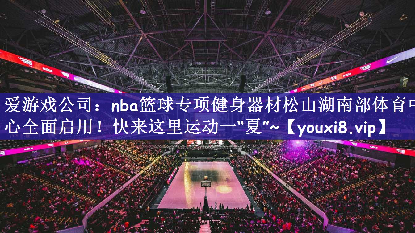 爱游戏公司：nba篮球专项健身器材松山湖南部体育中心全面启用！快来这里运动一“夏”~