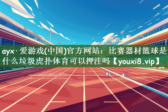 ayx·爱游戏(中国)官方网站：比赛器材篮球是什么垃圾虎扑体育可以押注吗