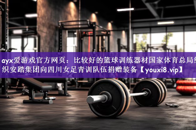 ayx爱游戏官方网页：比较好的篮球训练器材国家体育总局组织安踏集团向四川女足青训队伍捐赠装备