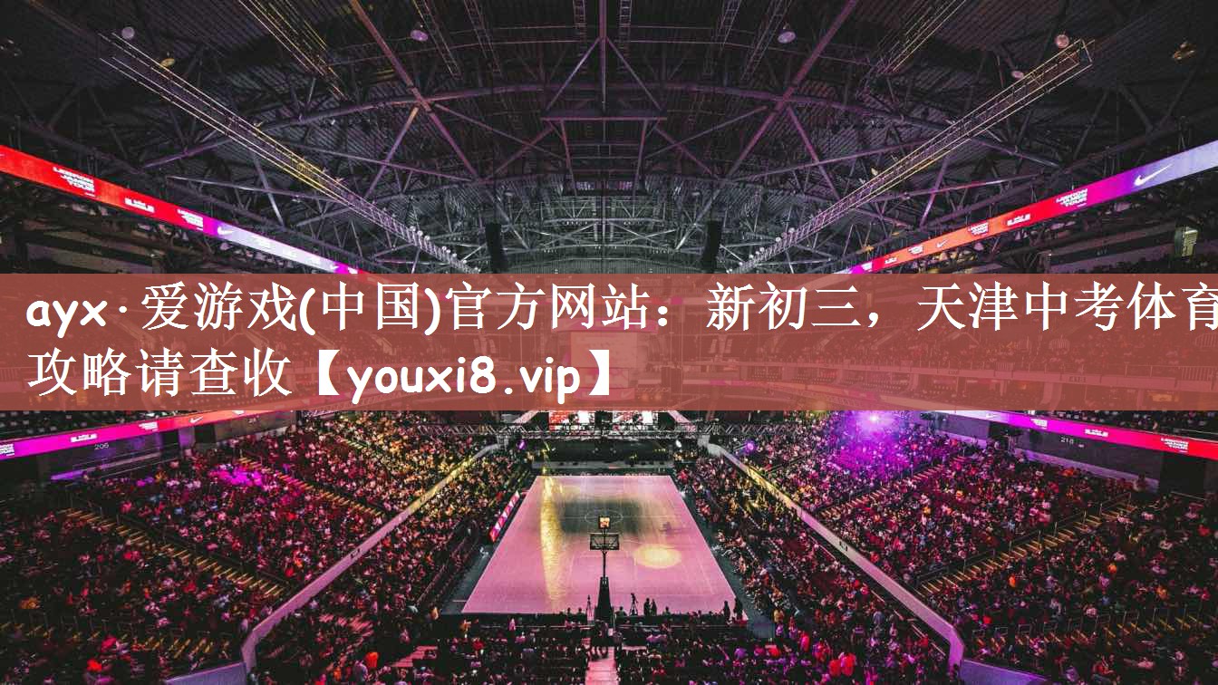 ayx·爱游戏(中国)官方网站：新初三，天津中考体育攻略请查收