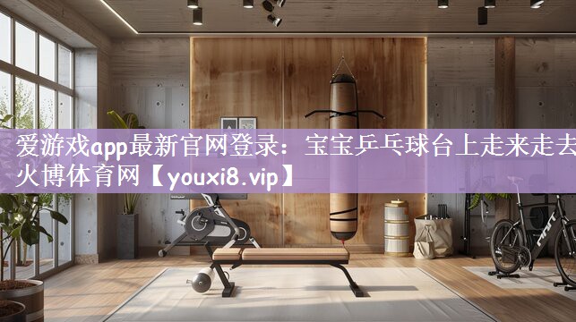 爱游戏app最新官网登录：宝宝乒乓球台上走来走去火博体育网