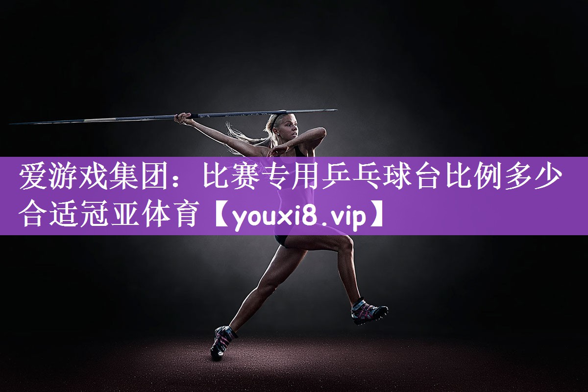 爱游戏集团：比赛专用乒乓球台比例多少合适冠亚体育