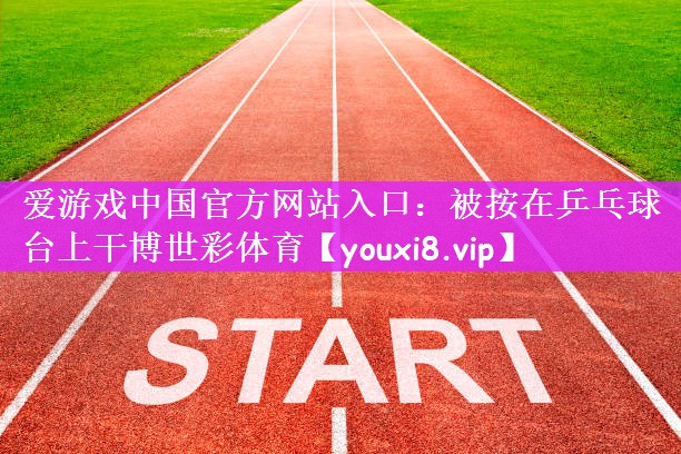 爱游戏中国官方网站入口：被按在乒乓球台上干博世彩体育