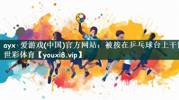 ayx·爱游戏(中国)官方网站：被按在乒乓球台上干博世彩体育