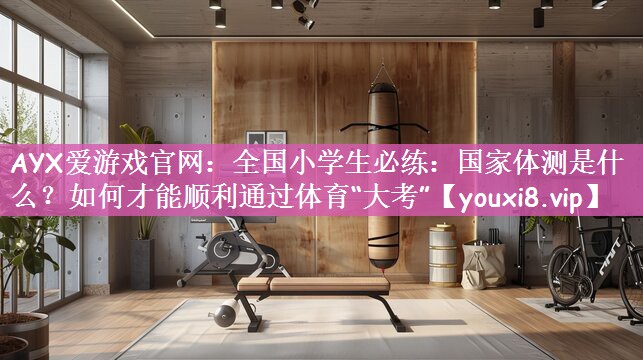 AYX爱游戏官网：全国小学生必练：国家体测是什么？如何才能顺利通过体育“大考”