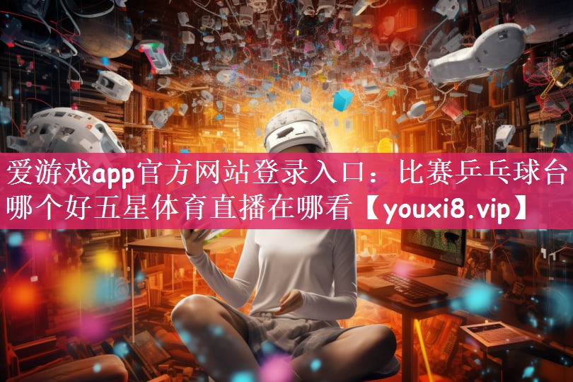 爱游戏app官方网站登录入口：比赛乒乓球台哪个好五星体育直播在哪看
