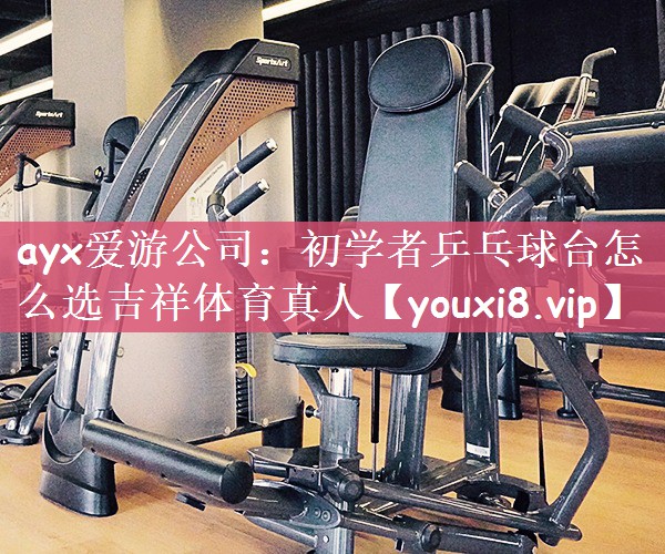 ayx爱游公司：初学者乒乓球台怎么选吉祥体育真人