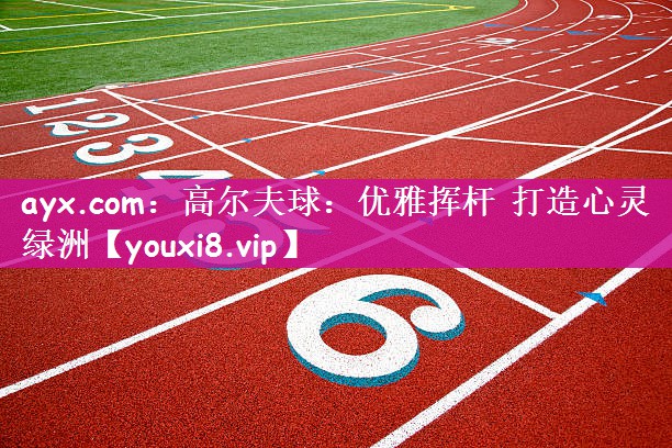 ayx.com：高尔夫球：优雅挥杆 打造心灵绿洲