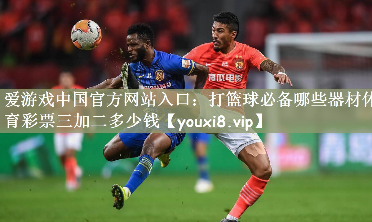 爱游戏中国官方网站入口：打篮球必备哪些器材体育彩票三加二多少钱